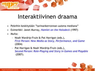 Interaktiivinen draama Peleihin keskitytään ”tarinankerronnan uutena mediana” Esimerkki: Janet Murray,  Hamlet on the Holodeck   (1997) ‏ Muita: Noah Wardrip-Fruin & Pat Harrigan (eds.),  First Person: New Media as Story, Performance, and Game  (2004) ‏ Pat Harrigan & Noah Wardrip-Fruin (eds.),   Second Person: Role-Playing and Story in Games and Playable Media  (2007). 
