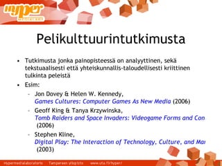 Pelikulttuurintutkimusta Tutkimusta jonka painopisteessä on analyyttinen, sekä tekstuaalisesti että yhteiskunnallis-taloudellisesti kriittinen tulkinta peleistä Esim: Jon Dovey & Helen W. Kennedy,  Games Cultures: Computer Games As New Media  (2006) ‏ Geoff King & Tanya Krzywinska,  Tomb Raiders and Space Invaders: Videogame Forms and Contexts  (2006) ‏ Stephen Kline,  Digital Play: The Interaction of Technology, Culture, and Marketing  (2003) ‏ 