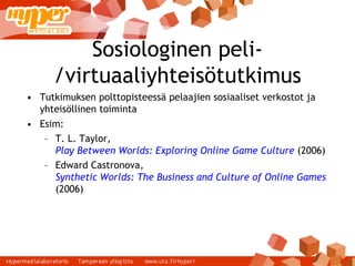 Sosiologinen peli-/virtuaaliyhteisötutkimus Tutkimuksen polttopisteessä pelaajien sosiaaliset verkostot ja yhteisöllinen toiminta Esim: T. L. Taylor,  Play Between Worlds: Exploring Online Game Culture  (2006) ‏ Edward Castronova,  Synthetic Worlds: The Business and Culture of Online Games  (2006) ‏ 