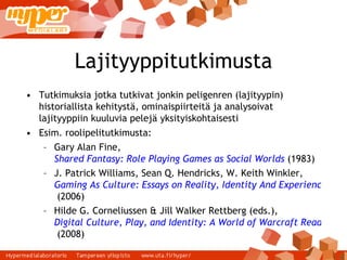Lajityyppitutkimusta Tutkimuksia jotka tutkivat jonkin peligenren (lajityypin) historiallista kehitystä, ominaispiirteitä ja analysoivat lajityyppiin kuuluvia pelejä yksityiskohtaisesti Esim. roolipelitutkimusta: Gary Alan Fine,  Shared Fantasy: Role Playing Games as Social Worlds  (1983) ‏ J. Patrick Williams, Sean Q. Hendricks, W. Keith Winkler,  Gaming As Culture: Essays on Reality, Identity And Experience in Fantasy Games  (2006) ‏ Hilde G. Corneliussen & Jill Walker Rettberg (eds.),  Digital Culture, Play, and Identity: A World of Warcraft Reader  (2008) ‏ 