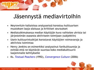 Jäsennystä mediavirtoihin Meyrowitzin kaltaisissa analyyseissä korostuu kulttuurisen muutoksen laaja-alaisuus ja kriittiset seuraukset Mediatutkimuksessa median käyttäjän kuva vaihtelee uhrista tai järjestelmän osasesta aktiiviseen toimijaan (subjektiin) ‏ Usein kulttuurintutkijat korostavat käyttäjien voimavaroja ja aktiivista toimintaa Henry Jenkins on esimerkiksi analysoinut fanikulttuureja ja esittää että ne käyttävät suuntaa koko mediakulttuurin laajemmalle kehitykselle Ks.  Textual Poachers  (1992),  Convergence Culture  (2006) ‏ 
