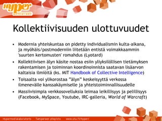 Kollektiivisuuden ulottuvuudet Modernia yhteiskuntaa on pidetty individualismin kulta-aikana, ja myöhäis/postmoderniin liitetään entistä voimakkaammin 'suurten kertomusten' romahdus (Lyotard) ‏ Kollektiivisen älyn käsite nostaa esiin yliyksilöllisen tietämyksen rakentamisen ja toiminnan koordinoinnista saatavan lisäarvon kaltaisia ilmiöitä (ks. MIT  Handbook of Collective Intelligence ) ‏ Toisaalta voi ylikorostaa ”älyn” keskeisyyttä verkossa ilmenevälle kanssakäymiselle ja yhteistoiminnallisuudelle Massiivisimpia verkkosovelluksia leimaa leikillisyys ja pelillisyys (Facebook, MySpace, Youtube, IRC-galleria,  World of Warcraft ) ‏ 