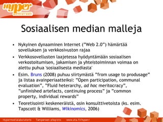 Sosiaalisen median malleja Nykyinen dynaaminen Internet (”Web 2.0”) hämärtää sovelluksen ja verkkosivuston rajaa Verkkosovellusten laajetessa hyödyntämään sosiaalisen verkostoitumisen, jakamisen ja yhteistoiminnan voimaa on alettu puhua 'sosiaalisesta mediasta' Esim.  Bruns  (2008) puhuu siirtymästä ”from usage to produsage” ja listaa avainperiaatteiksi: ”Open participation, communal evaluation”, ”Fluid heterarchy,  ad hoc  meritocracy”, ”unfinished artefacts, continuing process” ja ”common property, individual rewards” Teoretisointi keskeneräistä, osin konsulttivetoista (ks. esim. Tapscott & Williams,  Wikinomics , 2006) ‏ 