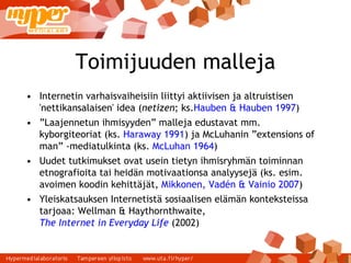 Toimijuuden malleja Internetin varhaisvaiheisiin liittyi aktiivisen ja altruistisen 'nettikansalaisen' idea ( netizen ; ks. Hauben & Hauben 1997 ) ‏ ” Laajennetun ihmisyyden” malleja edustavat mm. kyborgiteoriat (ks.  Haraway 1991 ) ja McLuhanin ”extensions of man” -mediatulkinta (ks.  McLuhan 1964 ) ‏ Uudet tutkimukset ovat usein tietyn ihmisryhmän toiminnan etnografioita tai heidän motivaationsa analyysejä (ks. esim. avoimen koodin kehittäjät,  Mikkonen, Vadén & Vainio 2007 ) ‏ Yleiskatsauksen Internetistä sosiaalisen elämän konteksteissa tarjoaa: Wellman & Haythornthwaite,  The Internet in Everyday Life  (2002) ‏ 
