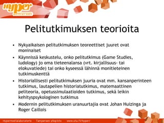 Pelitutkimuksen teorioita Nykyaikaisen pelitutkimuksen teoreettiset juuret ovat moninaiset Käynnissä keskustelu, onko pelitutkimus (Game Studies, ludology) jo oma tieteenalansa (vrt. kirjallisuus- tai elokuvatiede) tai onko kyseessä lähinnä monitieteinen tutkimuskenttä Historiallisesti pelitutkimuksen juuria ovat mm. kansanperinteen tutkimus, lautapelien historiatutkimus, matemaattinen peliteoria, opetussimulaatioiden tutkimus, sekä leikin kehityspsykologinen tutkimus Modernin pelitutkimuksen uranuurtajia ovat Johan Huizinga ja Roger Caillois 