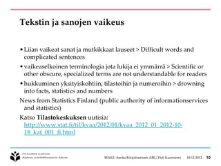 Tekstin ja sanojen vaikeus


• Liian vaikeat sanat ja mutkikkaat lauseet > Difficult words and
  complicated sentences
• vaikeaselkoinen terminologia jota lukija ei ymmärrä > Scientific or
  other obscure, specialized terms are not understandable for readers
• hukkuminen yksityiskohtiin, tilastoihin ja numeroihin > drowning
  into facts, statistics and numbers
News from Statistics Finland (public authority of informationservices
 and statistics)
Katso Tilastokeskuksen uutisia:
 http://www.stat.fi/til/kvaa/2012/01/kvaa_2012_01_2012-10-
 18_kat_001_fi.html


                               MAKE -hanke/Kirjoittamisen ABC/ Heli Kaarniemi   18.12.2012   10
 