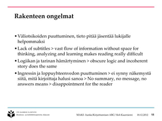 Rakenteen ongelmat


• Väliotsikoiden puuttuminen, tieto pitää jäsentää lukijalle
  helpommaksi
• Lack of subtitles > vast flow of information without space for
  thinking, analyzing and learning makes reading really difficult
• Logiikan ja tarinan hämärtyminen > obscure logic and incoherent
  story does the same
• Ingressin ja loppuyhteenvedon puuttuminen > ei synny näkemystä
  siitä, mitä kirjoittaja halusi sanoa > No summary, no message, no
  answers means > disappointment for the reader




                                MAKE -hanke/Kirjoittamisen ABC/ Heli Kaarniemi   18.12.2012   11
 