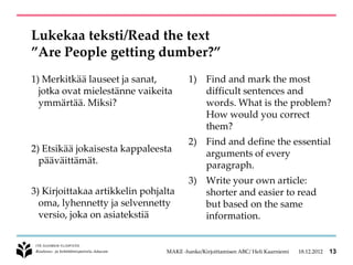 Lukekaa teksti/Read the text
”Are People getting dumber?”
1) Merkitkää lauseet ja sanat,           1) Find and mark the most
  jotka ovat mielestänne vaikeita           difficult sentences and
  ymmärtää. Miksi?                          words. What is the problem?
                                            How would you correct
                                            them?
                                         2) Find and define the essential
2) Etsikää jokaisesta kappaleesta           arguments of every
  pääväittämät.                             paragraph.
                                         3) Write your own article:
3) Kirjoittakaa artikkelin pohjalta         shorter and easier to read
  oma, lyhennetty ja selvennetty            but based on the same
  versio, joka on asiatekstiä               information.


                                 MAKE -hanke/Kirjoittamisen ABC/ Heli Kaarniemi   18.12.2012   13
 