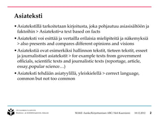 Asiateksti
• Asiatekstillä tarkoitetaan kirjoitusta, joka pohjautuu asiasisältöön ja
  faktoihin > Asiateksti=a text based on facts
• Asiateksti voi esittää ja vertailla erilaisia mielipiteitä ja näkemyksiä
  > also presents and compares different opinions and visions
• Asiatekstiä ovat esimerkiksi hallinnon tekstit, tieteen tekstit, esseet
  ja journalistiset asiatekstit > for example texts from government
  officials, scientific texts and journalistic texts (reportage, article,
  essay,popular science…)
• Asiateksti tehdään asiatyylillä, yleiskielellä > correct language,
  common but not too common




                                 MAKE -hanke/Kirjoittamisen ABC/ Heli Kaarniemi   18.12.2012   2
 