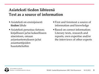 Asiateksti tiedon lähteenä
Text as a source of information
• Asiateksti on ensisijaisesti               • First and foremost a source of
  tiedon lähde                                 information and knowledge
• Asiateksti perustuu tietoon;               • Based on correct information:
  kirjalliseen ja/tai kokeelliseen             Literary texts, research and
  aineistoon, omaan                            reports, own expertise and/or
  asiantuntemukseen ja/tai                     the interviews of other experts
  asiantuntijoiden
  haastatteluihin




                                     MAKE -hanke/Kirjoittamisen ABC/ Heli Kaarniemi   18.12.2012   3
 