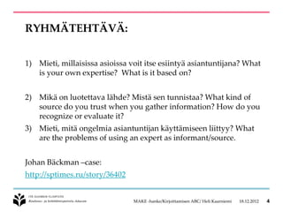 RYHMÄTEHTÄVÄ:


1) Mieti, millaisissa asioissa voit itse esiintyä asiantuntijana? What
   is your own expertise? What is it based on?


2) Mikä on luotettava lähde? Mistä sen tunnistaa? What kind of
   source do you trust when you gather information? How do you
   recognize or evaluate it?
3) Mieti, mitä ongelmia asiantuntijan käyttämiseen liittyy? What
   are the problems of using an expert as informant/source.


Johan Bäckman –case:
http://sptimes.ru/story/36402


                                MAKE -hanke/Kirjoittamisen ABC/ Heli Kaarniemi   18.12.2012   4
 