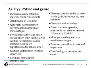 Asiatyyli/Style and genre
• Uutisen rakenne (otsikko,                • The structure is similar to news
  ingressi, teksti, väliotsikot)             article (title, introduction, text,
• Objektiivisuus ja selkeys
                                             subtitles
                                           • Objective and articulate
• Neutraali, suorasanainen
  kerronta/passiivimuoto, ei               • Direct narration/passive,
  minäkertojaa                               narrator is not seen or present
                                             ”Never say: I think”
• Persoonallista tyyliä ja oman
  kokemuksen esiin tuomista voi            • More personal style can be
  käyttää havainnollistavissa                used in reportages
  asiateksteissä kuten                     • Facts are prevailing in text and
  reportaasissa tai artikkelissa >           in pictures
• Faktojen esittäminen tekstissä           • Terminology is accurate and
  ja kuvissa                                 exact
• Tarkka ja täsmällinen
  terminologia
                                   MAKE -hanke/Kirjoittamisen ABC/ Heli Kaarniemi   18.12.2012   5
 