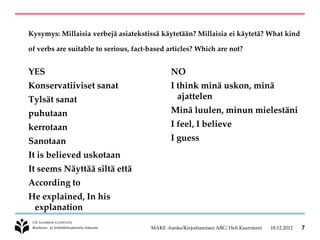 Kysymys: Millaisia verbejä asiatekstissä käytetään? Millaisia ei käytetä? What kind

of verbs are suitable to serious, fact-based articles? Which are not?


YES                                            NO
Konservatiiviset sanat                         I think minä uskon, minä
Tylsät sanat                                     ajattelen
puhutaan                                       Minä luulen, minun mielestäni
kerrotaan                                      I feel, I believe
Sanotaan                                       I guess
It is believed uskotaan
It seems Näyttää siltä että
According to
He explained, In his
 explanation

                                       MAKE -hanke/Kirjoittamisen ABC/ Heli Kaarniemi   18.12.2012   7
 