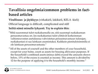 Tavallisia ongelmia/common problems in fact-
based articles
Virallisuus ja jäykkyys (virkakieli, lakikieli, KELA -kieli)
Official language is difficult, complicated and stiff
Selitä nämä minulle lyhyesti. Try to explain this:
”Mitä suuremmat tulot ruokakunnalla on, sitä suurempi ruokakunnan
 perusomavastuu on. Jos ruokakuntasi tulot ylittävät korkeimman
 valtioneuvoston asetuksessa vahvistetun perusomavastuun tulorajan,
 ruokakuntasi ei saa lainkaan asumistukea. Kaikkein pienituloisimmilla ei
 ole lainkaan perusomavastuuta.”
“All of the assets of yourself and the other members of your household,
 except for your home, count as assets for housing allowance purposes. If
 the household's combined assets (minus debt) exceed the amounts shown
 below, 15% of the excess is counted as income. This amount is divided by
 12 for the purpose of applying it to the household's monthly income.”


                                  MAKE -hanke/Kirjoittamisen ABC/ Heli Kaarniemi   18.12.2012   8
 