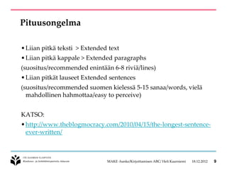 Pituusongelma

• Liian pitkä teksti > Extended text
• Liian pitkä kappale > Extended paragraphs
(suositus/recommended enintään 6-8 riviä/lines)
• Liian pitkät lauseet Extended sentences
(suositus/recommended suomen kielessä 5-15 sanaa/words, vielä
  mahdollinen hahmottaa/easy to perceive)


KATSO:
• http://www.theblogmocracy.com/2010/04/15/the-longest-sentence-
  ever-written/



                               MAKE -hanke/Kirjoittamisen ABC/ Heli Kaarniemi   18.12.2012   9
 