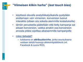 ”Viimeisen klikin harha” (last touch bias)
• käytössä olevalla analytiikkatyökalulla pystytään
erottamaan vain viimeinen, konversion tuonut
interaktio (ollaan siis sokeita aiemmille kosketuksille)
• tämän perusteella päätellään että tietty kampanja sai
aikaan konversion, vaikka ainakin osa konversion
arvosta pitäisi sijoittaa aikaisemmille kampanjoille
• miksi tärkeää?
– tuloksena on attribuutiovirhe, jonka seurauksena
voidaan tehdä huonoja allokointipäätöksiä (vrt.
Facebook & suora ROI).
11
 