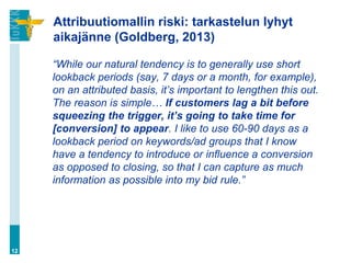 Attribuutiomallin riski: tarkastelun lyhyt
aikajänne (Goldberg, 2013)
“While our natural tendency is to generally use short
lookback periods (say, 7 days or a month, for example),
on an attributed basis, it’s important to lengthen this out.
The reason is simple… If customers lag a bit before
squeezing the trigger, it’s going to take time for
[conversion] to appear. I like to use 60-90 days as a
lookback period on keywords/ad groups that I know
have a tendency to introduce or influence a conversion
as opposed to closing, so that I can capture as much
information as possible into my bid rule.”
12
 
