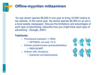 Offline-myyntien mittaaminen
“An eye doctor spends $5,000 in one year to bring 10,000 visitors to
her website. In the same year, the doctor spends $5,000 on an ad in
a local weekly newspaper. Discuss the limitations and advantages of
each type of advertising. Describe how you might track each type of
advertising.” (Google, 2007)
Taktiikoita:
– Promokoodi (ostoskori -> CMS)
• OPTIIKKA, niin saat -10 %
– Erillinen puhelinnumero (puhelustatistiikka)
• 0800-SILMÄT
– Erillinen URL (Analytics)
• Eyedoctor.com/alekampanja
19
 