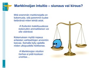Markkinoijan intuitio – siunaus vai kirous?
2
Mitä enemmän markkinoijalla on
kokemusta, sitä paremmin luulee
tietävänsä miten tehdä asiat.
 Kuitenkin todellisuudessa
kokenutkin ammattilainen voi
olla väärässä.
Kokemuksen myötä nopeus
erilaisten vaihtoehtojen arviointiin
kasvaa. Samalla kyky ajatella
niiden ulkopuolella heikkenee.
 Markkinoijan intuition
harhaa ei pidä koskaan
unohtaa…
 