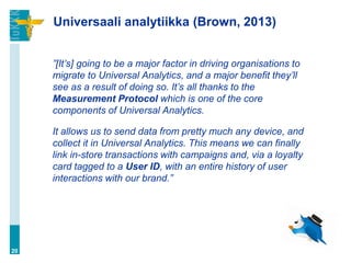 Universaali analytiikka (Brown, 2013)
”[It’s] going to be a major factor in driving organisations to
migrate to Universal Analytics, and a major benefit they’ll
see as a result of doing so. It’s all thanks to the
Measurement Protocol which is one of the core
components of Universal Analytics.
It allows us to send data from pretty much any device, and
collect it in Universal Analytics. This means we can finally
link in-store transactions with campaigns and, via a loyalty
card tagged to a User ID, with an entire history of user
interactions with our brand.”
20
 