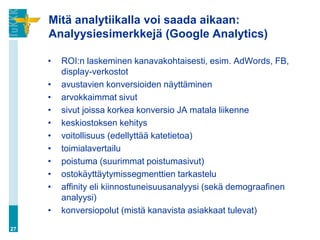 Mitä analytiikalla voi saada aikaan:
Analyysiesimerkkejä (Google Analytics)
• ROI:n laskeminen kanavakohtaisesti, esim. AdWords, FB,
display-verkostot
• avustavien konversioiden näyttäminen
• arvokkaimmat sivut
• sivut joissa korkea konversio JA matala liikenne
• keskiostoksen kehitys
• voitollisuus (edellyttää katetietoa)
• toimialavertailu
• poistuma (suurimmat poistumasivut)
• ostokäyttäytymissegmenttien tarkastelu
• affinity eli kiinnostuneisuusanalyysi (sekä demograafinen
analyysi)
• konversiopolut (mistä kanavista asiakkaat tulevat)
27
 