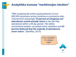 Analytiikka kumoaa ”markkinoijan intuition”
“After analyzing the online buying behavior of over
600,000 consumers across numerous e-commerce sites,
I learned that surprisingly 75 percent of shopping cart
abandoners would actually return to the site they
abandoned within a 28-day period. This defies
conventional wisdom: we polled online marketers and 81
percent believed that the majority of abandoners
never return.” (SeeWhy, 2013)
3
I’m a marketer.
I’m always
right!
 