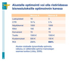 Alustalle optimointi voi olla ristiriidassa
bisnestuloksille optimoinnin kanssa
35
Alustan sisäiselle dynamiikalla optimoitu
ratkaisu ei välttämättä optimoi mainostajan
saamaa tuottoa (Libby, 2009).
Mainos A Mainos B
Laatupisteet 10 3
CTR 10 % 3 %
Näyttökerrat 1000 1000
Klikit 100 30
Konversiot 15 15
Tuotto 1500 € 1500 €
Kustannukset 500 € 150 €
ROI 200% 900%
 