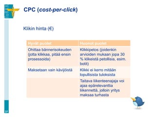 CPC (cost-per-click)
Klikin hinta (€)
37
Hyvät puolet Huonot puolet
Ohittaa bännerisokeuden
(jotta klikkaa, pitää ensin
prosessoida)
Klikkipetos (joidenkin
arvioiden mukaan jopa 30
% klikeistä petollisia, esim.
botit)
Maksetaan vain kävijöistä Klikki ei kerro mitään
lopullisista tuloksista
Taitava liikenteenajaja voi
ajaa epärelevanttia
liikennettä, jolloin yritys
maksaa turhasta
 