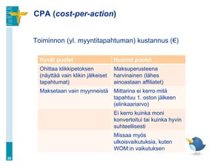CPA (cost-per-action)
Toiminnon (yl. myyntitapahtuman) kustannus (€)
39
Hyvät puolet Huonot puolet
Ohittaa klikkipetoksen
(näyttää vain klikin jälkeiset
tapahtumat)
Maksuperusteena
harvinainen (lähes
ainoastaan affiliatet)
Maksetaan vain myynneistä Mittarina ei kerro mitä
tapahtuu 1. oston jälkeen
(elinkaariarvo)
Ei kerro kuinka moni
konvertoitui tai kuinka hyvin
suhteellisesti
Missaa myös
ulkoisvaikutuksia, kuten
WOM:in vaikutuksen
 