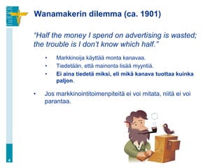 Wanamakerin dilemma (ca. 1901)
“Half the money I spend on advertising is wasted;
the trouble is I don’t know which half.”
• Markkinoija käyttää monta kanavaa.
• Tiedetään, että mainonta lisää myyntiä.
• Ei aina tiedetä miksi, eli mikä kanava tuottaa kuinka
paljon.
• Jos markkinointitoimenpiteitä ei voi mitata, niitä ei voi
parantaa.
4
 