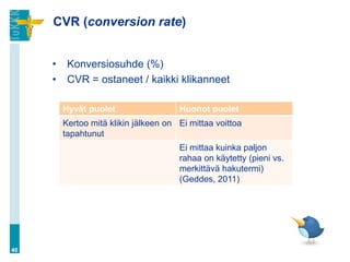 CVR (conversion rate)
• Konversiosuhde (%)
• CVR = ostaneet / kaikki klikanneet
40
Hyvät puolet Huonot puolet
Kertoo mitä klikin jälkeen on
tapahtunut
Ei mittaa voittoa
Ei mittaa kuinka paljon
rahaa on käytetty (pieni vs.
merkittävä hakutermi)
(Geddes, 2011)
 