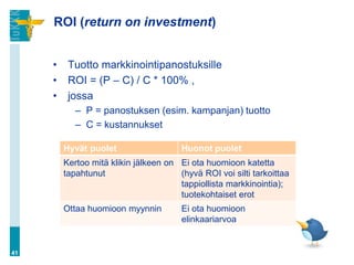 ROI (return on investment)
• Tuotto markkinointipanostuksille
• ROI = (P – C) / C * 100% ,
• jossa
– P = panostuksen (esim. kampanjan) tuotto
– C = kustannukset
41
Hyvät puolet Huonot puolet
Kertoo mitä klikin jälkeen on
tapahtunut
Ei ota huomioon katetta
(hyvä ROI voi silti tarkoittaa
tappiollista markkinointia);
tuotekohtaiset erot
Ottaa huomioon myynnin Ei ota huomioon
elinkaariarvoa
 