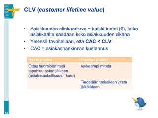 CLV (customer lifetime value)
• Asiakkuuden elinkaariarvo = kaikki tuotot (€), jotka
asiakkaalta saadaan koko asiakkuuden aikana
• Yleensä tavoitellaan, että CAC < CLV
• CAC = asiakashankinnan kustannus
42
Hyvät puolet Huonot puolet
Ottaa huomioon mitä
tapahtuu oston jälkeen
(asiakasuskollisuus, -kato)
Vaikeampi mitata
Tiedetään tarkalleen vasta
jälkikäteen
 