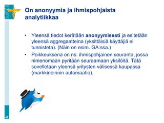 On anonyymia ja ihmispohjaista
analytiikkaa
• Yleensä tiedot kerätään anonyymisesti ja esitetään
yleensä aggregaatteina (yksittäisiä käyttäjiä ei
tunnisteta). (Näin on esim. GA:ssa.)
• Poikkeuksena on ns. ihmispohjainen seuranta, jossa
nimenomaan pyritään seuraamaan yksilöitä. Tätä
sovelletaan yleensä yritysten välisessä kaupassa
(markkinoinnin automaatio).
45
 