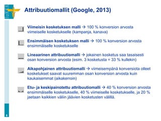 Attribuutiomallit (Google, 2013)
Viimeisin kosketuksen malli  100 % konversion arvosta
viimeiselle kosketukselle (kampanja, kanava)
Ensimmäisen kosketuksen malli  100 % konversion arvosta
ensimmäiselle kosketukselle
Lineaarinen attribuutiomalli  jokainen kosketus saa tasaisesti
osan konversion arvosta (esim. 3 kosketusta = 33 % kullekin)
Aikapohjainen attribuutiomalli  viimeisempänä konversiota olleet
kosketukset saavat suuremman osan konversion arvosta kuin
kaukaisemmat (aikakerroin)
Etu- ja keskipainotettu attribuutiomalli  40 % konversion arvosta
ensimmäiselle kosketukselle, 40 % viimeiselle kosketukselle, ja 20 %
jaetaan kaikkien väliin jäävien kosketusten välillä.
8
 