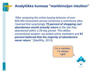 Analytiikka kumoaa ”markkinoijan intuition”
“After analyzing the online buying behavior of over
600,000 consumers across numerous e-commerce sites,
I learned that surprisingly 75 percent of shopping cart
abandoners would actually return to the site they
abandoned within a 28-day period. This defies
conventional wisdom: we polled online marketers and 81
percent believed that the majority of abandoners
never return.” (SeeWhy, 2013)
6
I’m a marketer.
I’m always
right!
 