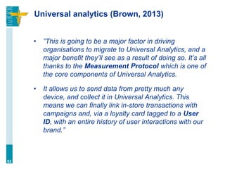 Universal analytics (Brown, 2013)
• ”This is going to be a major factor in driving
organisations to migrate to Universal Analytics, and a
major benefit they’ll see as a result of doing so. It’s all
thanks to the Measurement Protocol which is one of
the core components of Universal Analytics.
• It allows us to send data from pretty much any
device, and collect it in Universal Analytics. This
means we can finally link in-store transactions with
campaigns and, via a loyalty card tagged to a User
ID, with an entire history of user interactions with our
brand.”
62
 