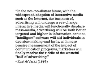 “In the not-too-distant future, with the
widespread adoption of interactive media
such as the Internet, the business of,
advertising will undergo a sea-change:
interactive media will functionally displace
mass-media, advertising will be both better
targeted and higher in information-content,
"intelligent" software will aid individuals in
decision-making-and lastly, with more
precise measurement of the impact of
communication programs, marketers will
finally resolve the riddle of the wasteful
"half' of advertising.”
- Rust & Varki (1994)
 