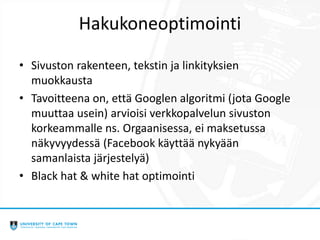 Hakukoneoptimointi
• Sivuston rakenteen, tekstin ja linkityksien
muokkausta
• Tavoitteena on, että Googlen algoritmi (jota Google
muuttaa usein) arvioisi verkkopalvelun sivuston
korkeammalle ns. Orgaanisessa, ei maksetussa
näkyvyydessä (Facebook käyttää nykyään
samanlaista järjestelyä)
• Black hat & white hat optimointi
 