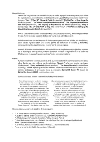 Obras Históricas:
Dentro del conjunto de sus obras históricas, se suelen agrupar la decena que escribió sobre
los reyes ingleses,conocido como el «Ciclo de Historia»,queShakespearededicó a siete reyes
ingleses: “Henry IV Part 1”, “Henry IV Part 2 (Enrique IV)”, “The First Part of King Henry the
Sixth(EnriqueVI)”,“The SecondPart of King Henry the Sixth”, “The Tragedy of King Richard
the Third (Ricardo III)”, “The Tragedy of King Richard the Second (Ricardo II)”, Henry V
(Enrique V)”, “The Life and Death of King John (El rey Juan)”, y “The Famous History of the
Life of King Henry the Eighth (Enrique VIII)”.
NOTA: Este ciclo excluye las obras sobre King Lear (un rey legendario), Macbeth (basado en
la vida del rey escocés, Macbeth de Escocia) y una obra sobre Edward III.
Habida cuenta de que en la época de Shakespeare gran parte del público era analfabeto,
estas obras representaban una buena forma de comunicar la historia y fomentar,
consecuentemente, el patriotismo y el amor por la cultura inglesa.
Ademásdebrindarentretenimiento, las obras históricas reafirmaban y justificaban el poder
de la monarquía ante quienes pudieran poner en cuestión su legitimidad. En el teatro de
Shakespeare, el rey es el representante del orden cósmico en la tierra
Poesía:
Fundamentalmente sonetos (escribió 154), la poesía es también clara representación de su
obra. Dentro de este estilo se pueden destacar “Sonnet I” (el primer soneto escrito por
Shakespeare), “Venus and Adonis (Venus y Adonis)”, “The Rape of Lucrece (La violación de
Lucrecia)”, Sonnet II (en el que el autor anima a tener descendencia al lector; uno de los 17
sonetos dedicados a la proceación junto a otros como Sonnet III, Sonnet IV, Sonnet V),
Sonnet X o Sonnet LXXXIII, entre muchos otros.
Como curiosidad, Sonnet 1 de William Shakespeare reza así:
From fairest creatures we desire increase,
That thereby beauty's rose might never die,
But as the riper should by time decease,
His tender heir might bear his memory:
But thou, contracted to thine own bright eyes,
Feed'st thylight'st flame withself-substantial fuel,
Making a famine where abundance lies,
Thyself thy foe, to thy sweet self too cruel.
Thou that art now the world's fresh ornament
And only herald to the gaudy spring,
Within thine own bud buriest thy content
And, tender churl, makest waste in niggarding.
Pity the world, or else this glutton be,
To eat the world's due, by the grave and thee.
(Queremos que propaguen, las más bellas criaturas,
su especie, porque nunca, pueda morir la rosa
y cuando el ser maduro, decaiga por el tiempo
perpetúe su memoria, su joven heredero.
Pero tú, dedicado a tus brillantes ojos,
alimentas la llama, de tu luz con tu esencia,
creando carestía, donde existe abundancia.
Tú, tu propio enemigo, eres cruel con tu alma.
Tú, que eres el fragante, adorno de este mundo,
la única bandera, que anuncia primaveras,
en tu propio capullo, sepultas tu alegría
y haces, dulce tacaño, derroche en la avaricia.
Apiádate del mundo, o entre la tumba y tú,
devoraréis el bien que a este mundo se debe.)
AlgunasfrasespopularesdelasobrasdeShakespeare:
- “…A horse!a horse!my kingdomfora horse!...”(King Richard III)
- “…But love is blind, and loverscannotsee…” (TheMerchantof Venice)
- “…The better partof valouris discretion…” (King Henry IV,Part 1)
- “…Love looksnotwith the eyes,butwith the mind,and thereforeis winged Cupid painted
blind…” (A MidsummerNight'sDream)
- “…O Romeo,Romeo!whereforeartthou Romeo?...”(Romeo and Juliet)
- “….to be ornot to be;that is the question…” (Hamlet)
 