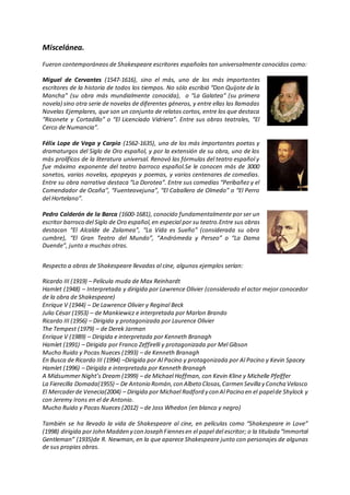 Miscelánea.
Fueron contemporáneos de Shakespeare escritores españoles tan universalmente conocidos como:
Miguel de Cervantes (1547-1616), sino el más, uno de los más importantes
escritores de la historia de todos los tiempos. No sólo escribió “Don Quijote de la
Mancha” (su obra más mundialmente conocida), o “La Galatea” (su primera
novela) sino otra serie de novelas de diferentes géneros, y entre ellas las llamadas
Novelas Ejemplares, que son un conjunto de relatos cortos, entre los que destaca
“Riconete y Cortadillo” o “El Licenciado Vidriera”. Entre sus obras teatrales, “El
Cerco de Numancia”.
Félix Lope de Vega y Carpio (1562-1635), uno de los más importantes poetas y
dramaturgos del Siglo de Oro español, y por la extensión de su obra, uno de los
más prolíficos de la literatura universal. Renovó las fórmulas del teatro español y
fue máximo exponente del teatro barroco español.Se le conocen más de 3000
sonetos, varias novelas, epopeyas y poemas, y varios centenares de comedias.
Entre su obra narrativa destaca “La Dorotea”. Entre sus comedias “Peribañez y el
Comendador de Ocaña”, “Fuenteovejuna”, “El Caballero de Olmedo” o “El Perro
del Hortelano”.
Pedro Calderón de la Barca (1600-1681), conocido fundamentalmente por ser un
escritor barroco del Siglo de Oro español,en especial por su teatro.Entre sus obras
destacan “El Alcalde de Zalamea”, “La Vida es Sueño” (considerada su obra
cumbre), “El Gran Teatro del Mundo”, “Andrómeda y Perseo” o “La Dama
Duende”, junto a muchas otras.
Respecto a obras de Shakespeare llevadas al cine, algunos ejemplos serían:
Ricardo III (1919) – Película muda de Max Reinhardt
Hamlet (1948) – Interpretada y dirigida por Lawrence Olivier (considerado el actor mejor conocedor
de la obra de Shakespeare)
Enrique V (1944) – De Lawrence Olivier y Reginal Beck
Julio César (1953) – de Mankiewicz e interpretada por Marlon Brando
Ricardo III (1956) – Dirigida y protagonizada por Laurence Olivier
The Tempest (1979) – de Derek Jarman
Enrique V (1989) – Dirigida e interpretada por Kenneth Branagh
Hamlet (1991) – Dirigida por Franco Zeffirelli y protagonizada por Mel Gibson
Mucho Ruido y Pocas Nueces (1993) – de Kenneth Branagh
En Busca de Ricardo III (1994) –Dirigida por Al Pacino y protagonizada por Al Pacino y Kevin Spacey
Hamlet (1996) – Dirigida e interpretada por Kenneth Branagh
A Midsummer Night’s Dream (1999) – de Michael Hoffman, con Kevin Kline y Michelle Pfeiffer
La Fierecilla Domada(1955) – De Antonio Román,con Albeto Closas,Carmen Sevilla y Concha Velasco
El Mercaderde Venecia(2004) – Dirigida por Michael Radford y con Al Pacino en el papelde Shylock y
con Jeremy Irons en el de Antonio.
Mucho Ruido y Pocas Nueces (2012) – de Joss Whedon (en blanco y negro)
También se ha llevado la vida de Shakespeare al cine, en películas como “Shakespeare in Love”
(1998) dirigida porJohn Madden y con Joseph Fiennesen el papel del escritor; o la titulada “Immortal
Gentleman” (1935)de R. Newman, en la que aparece Shakespeare junto con personajes de algunas
de sus propias obras.
 