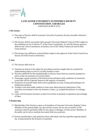 © Lancaster University Economics Society 1 / 7
LANCASTER UNIVERSITY ECONOMICS SOCIETY
CONSTITUTION AND RULES
(AMENDED MARCH 2015)
1 The Society
1.1 The name of Society shall be Lancaster University Economics Society, hereafter referred to
as 'the Society'.
1.2 The Society shall be associated with Lancaster University Students' Union (LUSU) subject to
the conditions set out in Section 27 of the Union Constitution. As such the Society agrees to
abide by the Union Constitution, its byelaws, the LUSU Safety Framework and all other
Union policies.
1.3 The Society may affiliate to external bodies subject to the approval of the Union Council (see
Section 20 of the Union Constitution).
2 Aims
2.1 The Society shall exist to:
1) Generate an interest in the subject by providing economic insights that are essential for
understanding major as well as everyday business events.
2) Provide a platform for like-minded people to discuss issues from an economic perspective
and to create an awareness of current matters.
3) Encourage a group research on the historical and statistical study conditions of economics
events that will be of general interest to the majority of members.
4) Promotion of essential study skills such as guidelines on essay writing and techniques for
holding presentations.
5) Arrange events that enable students to learn more about practical implications of the
economic environment on the way business is done, e.g. competition policies or exchange
rates.
6) Liaise with Economics Societies at other Universities to promote co-operation and exchange
of ideas.
3 Membership
3.1 Membership of the Society is open to all members of Lancaster University Students' Union.
Members of the general public can also join the society, but are not covered by LUSU
insurances and are personally liable for any injury or damages, not the society. Members of
the public can be active members but cannot hold exec positions.
3.2 Society membership is only granted to those individuals who have paid the required annual
fee, as determined by the Executive Committee.
 