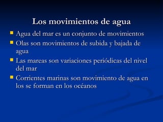 Los movimientos de agua Agua del mar es un conjunto de movimientos  Olas son movimientos de subida y bajada de agua Las mareas son variaciones periódicas del nivel del mar Corrientes marinas son movimiento de agua en los se forman en los océanos  