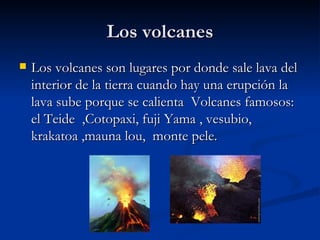 Los volcanes Los volcanes son lugares por donde sale lava del interior de la tierra cuando hay una erupción la lava sube porque se calienta  Volcanes famosos: el Teide  ,Cotopaxi, fuji Yama , vesubio, krakatoa ,mauna lou,  monte pele.  