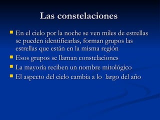 Las constelaciones  En el cielo por la noche se ven miles de estrellas se pueden identificarlas, forman grupos las estrellas que están en la misma región  Esos grupos se llaman constelaciones  La mayoría reciben un nombre mitológico  El aspecto del cielo cambia a lo  largo del año  