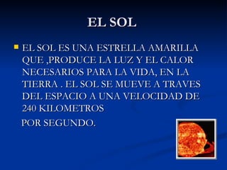 EL SOL  EL SOL ES UNA ESTRELLA AMARILLA QUE ,PRODUCE LA LUZ Y EL CALOR NECESARIOS PARA LA VIDA, EN LA TIERRA . EL SOL SE MUEVE A TRAVES DEL ESPACIO A UNA VELOCIDAD DE 240 KILOMETROS  POR SEGUNDO.  