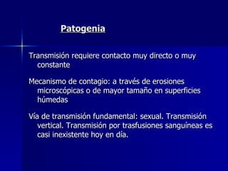 Patogenia Transmisión requiere contacto muy directo o muy constante Mecanismo de contagio: a través de erosiones microscópicas o de mayor tamaño en superficies húmedas Vía de transmisión fundamental: sexual. Transmisión vertical. Transmisión por trasfusiones sanguíneas es casi inexistente hoy en día. 