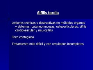 Sífilis tardía Lesiones crónicas y destructivas en múltiples órganos y sistemas: cutaneomucosas, osteoarticulares, sífilis cardiovascular y neurosífilis Poco contagiosa  Tratamiento más difícil y con resultados incompletos  