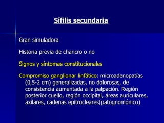 Sífilis secundaria Gran simuladora Historia previa de chancro o no Signos y síntomas constitucionales   Compromiso ganglionar linfático : microadenopatías (0,5-2 cm) generalizadas, no dolorosas, de consistencia aumentada a la palpación. Región posterior cuello, región occipital, áreas auriculares,  axilares, cadenas epitrocleares(patognomónico) 
