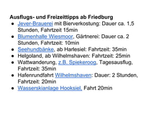 Ausflugs- und Freizeittipps ab Friedburg
● Jever-Brauerei mit Bierverkostung: Dauer ca. 1,5
Stunden, Fahrtzeit 15min
● Blumenhalle Wiesmoor, Gärtnerei: Dauer ca. 2
Stunden, Fahrtzeit: 10min
● Seehundbänke, ab Harlesiel: Fahrtzeit: 35min
● Helgoland, ab Wilhelmshaven: Fahrtzeit: 25min
● Wattwanderung, z.B. Spiekeroog, Tagesausflug,
Fahrtzeit: 35min
● Hafenrundfahrt Wilhelmshaven: Dauer: 2 Stunden,
Fahrtzeit: 20min
● Wasserskianlage Hooksiel, Fahrt 20min
 